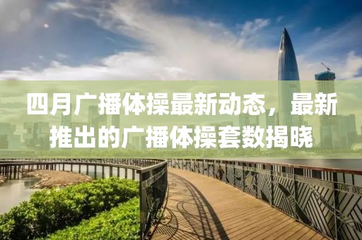 四月广播体操最新动态，最新推出的广播体操套数揭晓