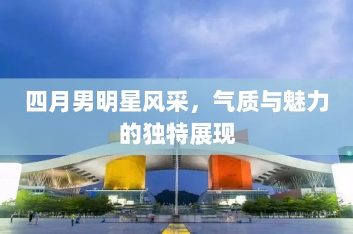 四月男明星风采，气质与魅力的独特展现