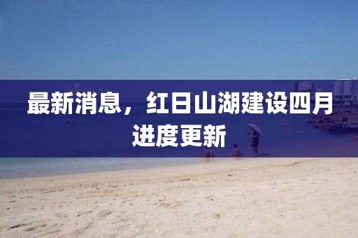 最新消息，红日山湖建设四月进度更新