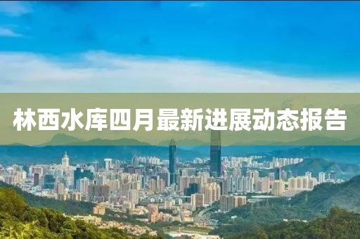 林西水库四月最新进展动态报告