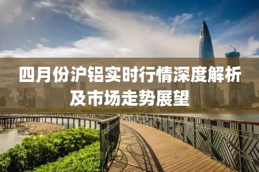 四月份沪铝实时行情深度解析及市场走势展望