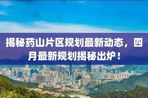 揭秘药山片区规划最新动态，四月最新规划揭秘出炉！