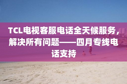 TCL电视客服电话全天候服务，解决所有问题——四月专线电话支持