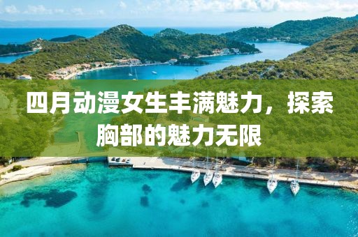 四月动漫女生丰满魅力，探索胸部的魅力无限