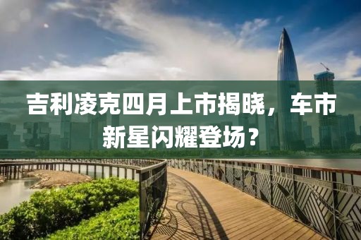吉利凌克四月上市揭晓，车市新星闪耀登场？