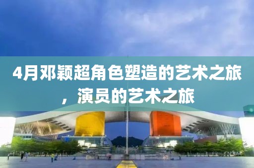 4月邓颖超角色塑造的艺术之旅，演员的艺术之旅