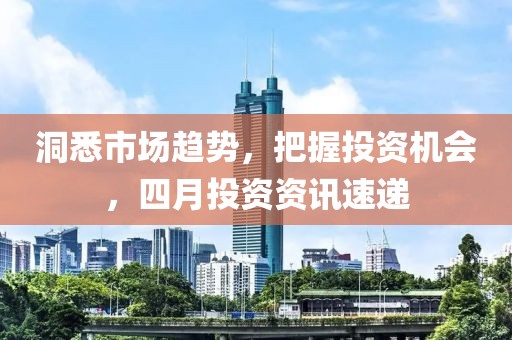 洞悉市场趋势，把握投资机会，四月投资资讯速递