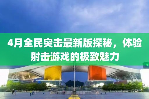 4月全民突击最新版探秘，体验射击游戏的极致魅力