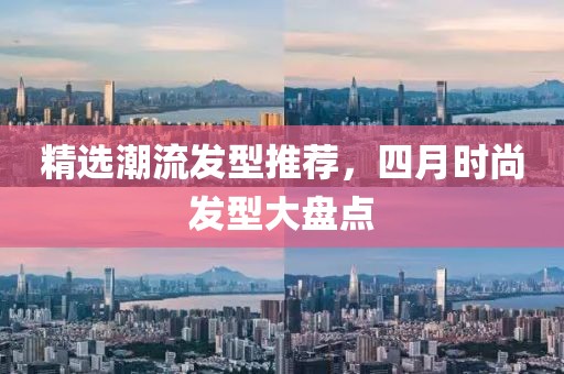 精选潮流发型推荐，四月时尚发型大盘点