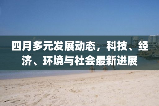 四月多元发展动态，科技、经济、环境与社会最新进展