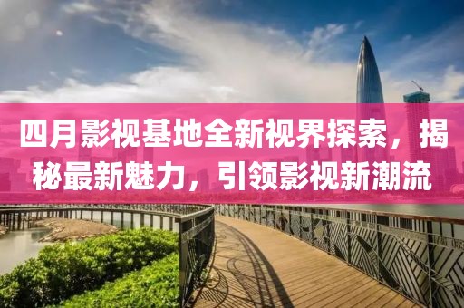 四月影视基地全新视界探索，揭秘最新魅力，引领影视新潮流