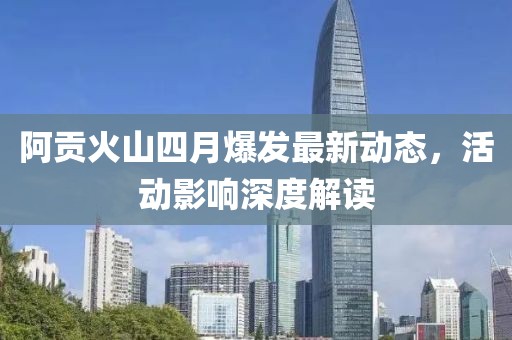 阿贡火山四月爆发最新动态，活动影响深度解读
