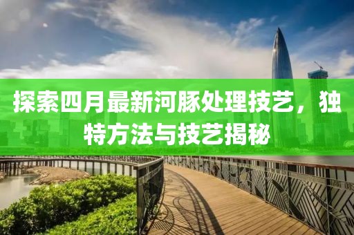 探索四月最新河豚处理技艺，独特方法与技艺揭秘