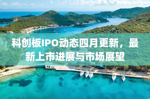 科创板IPO动态四月更新，最新上市进展与市场展望