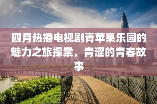 四月热播电视剧青苹果乐园的魅力之旅探索，青涩的青春故事