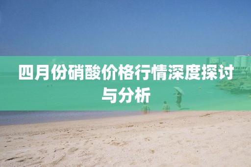 四月份硝酸价格行情深度探讨与分析