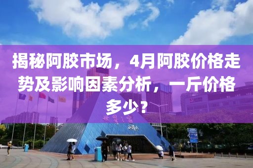 揭秘阿胶市场，4月阿胶价格走势及影响因素分析，一斤价格多少？