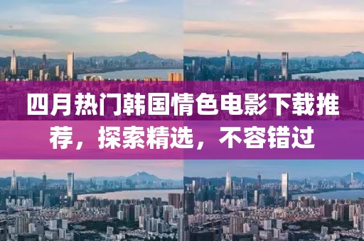 四月热门韩国情色电影下载推荐，探索精选，不容错过