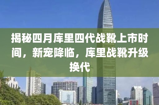 揭秘四月库里四代战靴上市时间，新宠降临，库里战靴升级换代