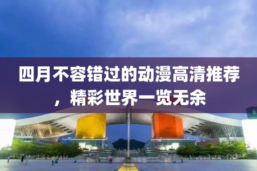 四月不容错过的动漫高清推荐，精彩世界一览无余
