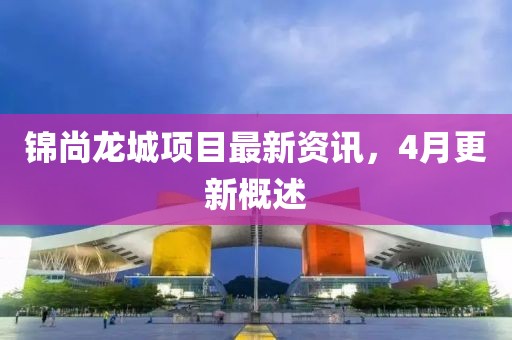 锦尚龙城项目最新资讯，4月更新概述