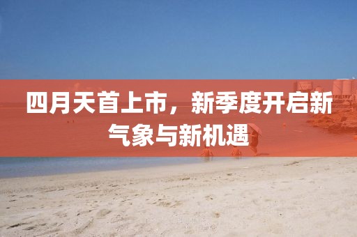四月天首上市，新季度开启新气象与新机遇