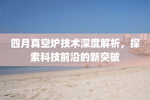 四月真空炉技术深度解析，探索科技前沿的新突破