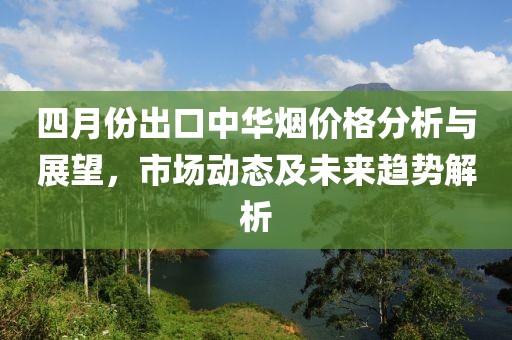 四月份出口中华烟价格分析与展望，市场动态及未来趋势解析