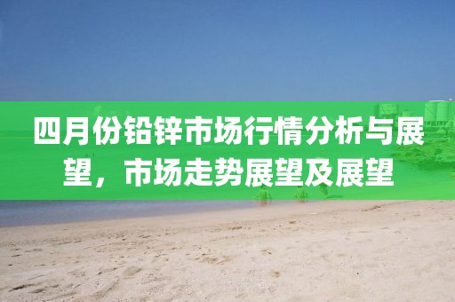 四月份铅锌市场行情分析与展望，市场走势展望及展望