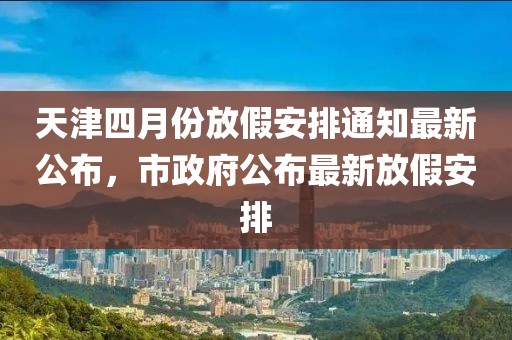 天津四月份放假安排通知最新公布，市政府公布最新放假安排