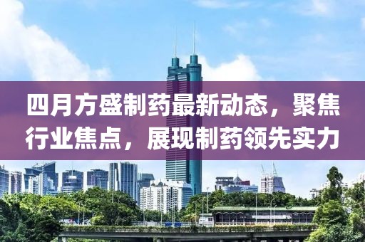 四月方盛制药最新动态，聚焦行业焦点，展现制药领先实力