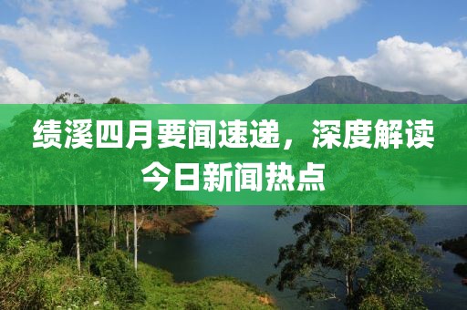 绩溪四月要闻速递，深度解读今日新闻热点
