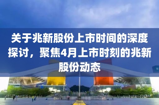 关于兆新股份上市时间的深度探讨，聚焦4月上市时刻的兆新股份动态