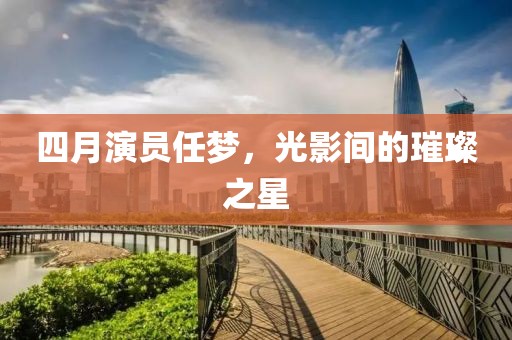 四月演员任梦，光影间的璀璨之星
