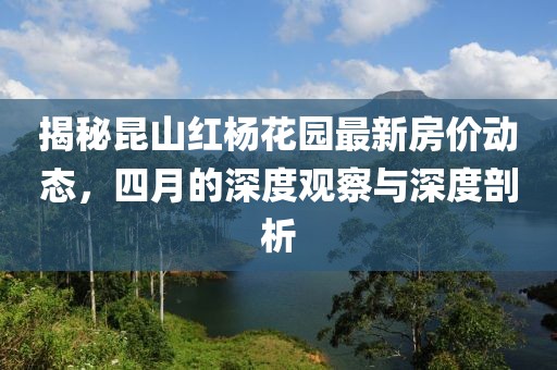 揭秘昆山红杨花园最新房价动态，四月的深度观察与深度剖析