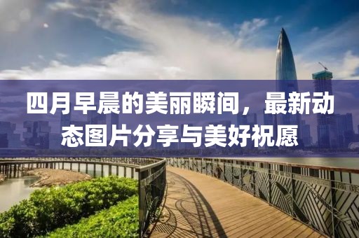 四月早晨的美丽瞬间，最新动态图片分享与美好祝愿