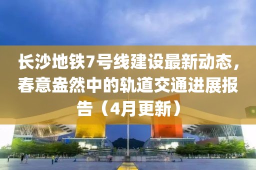 长沙地铁7号线建设最新动态，春意盎然中的轨道交通进展报告（4月更新）