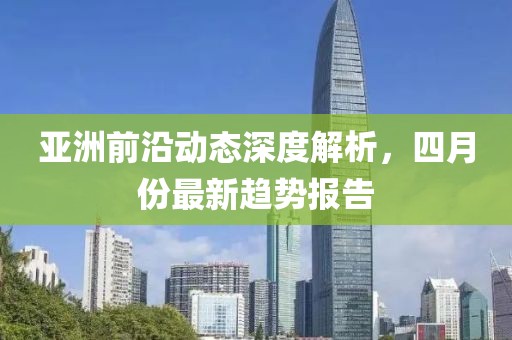 亚洲前沿动态深度解析，四月份最新趋势报告