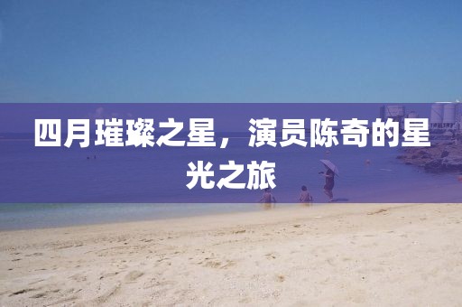 四月璀璨之星，演员陈奇的星光之旅