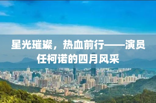 星光璀璨，热血前行——演员任柯诺的四月风采