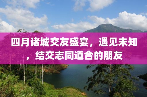 四月诸城交友盛宴，遇见未知，结交志同道合的朋友