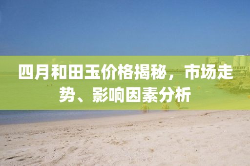 四月和田玉价格揭秘，市场走势、影响因素分析