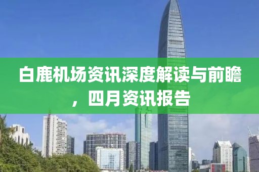 白鹿机场资讯深度解读与前瞻，四月资讯报告