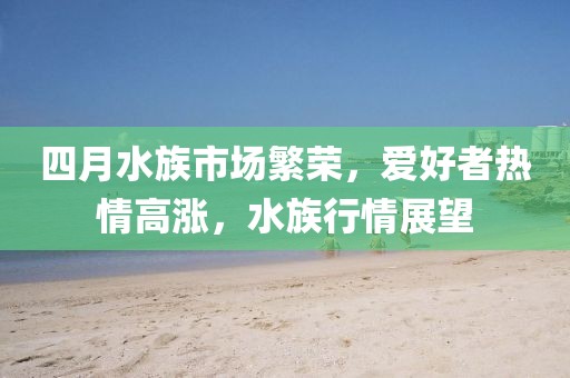 四月水族市场繁荣，爱好者热情高涨，水族行情展望