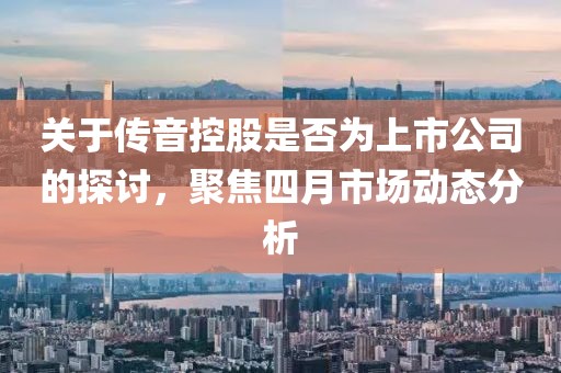 关于传音控股是否为上市公司的探讨，聚焦四月市场动态分析