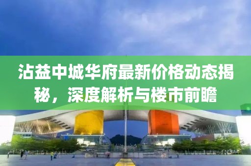 沾益中城华府最新价格动态揭秘，深度解析与楼市前瞻