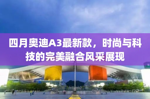 四月奥迪A3最新款，时尚与科技的完美融合风采展现