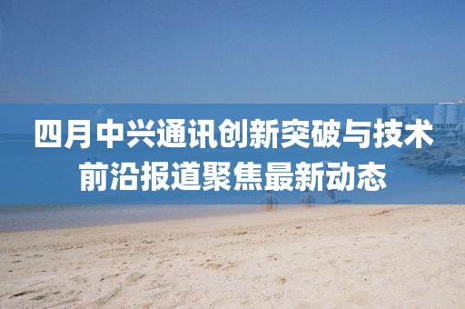 四月中兴通讯创新突破与技术前沿报道聚焦最新动态