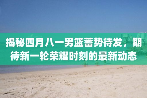 揭秘四月八一男篮蓄势待发，期待新一轮荣耀时刻的最新动态