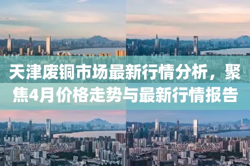 天津废铜市场最新行情分析，聚焦4月价格走势与最新行情报告